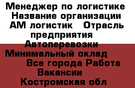 Менеджер по логистике › Название организации ­ АМ-логистик › Отрасль предприятия ­ Автоперевозки › Минимальный оклад ­ 25 000 - Все города Работа » Вакансии   . Костромская обл.